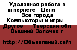 Удаленная работа в интернете › Цена ­ 1 - Все города Компьютеры и игры » Другое   . Тверская обл.,Вышний Волочек г.